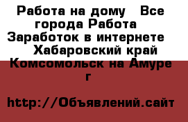 Работа на дому - Все города Работа » Заработок в интернете   . Хабаровский край,Комсомольск-на-Амуре г.